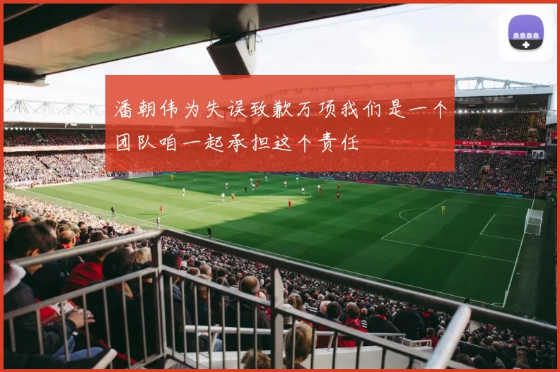 潘朝伟为失误致歉万项我们是一个团队咱一起承担这个责任